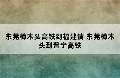 东莞樟木头高铁到福建清 东莞樟木头到普宁高铁